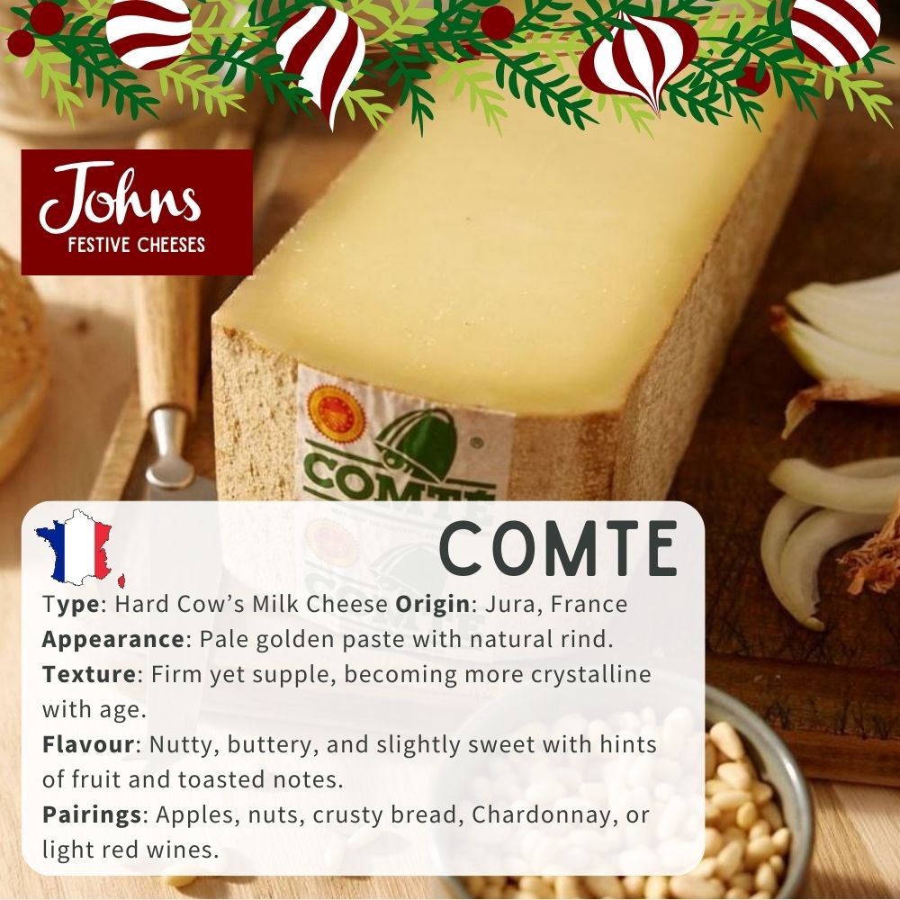 Comté Type: Hard Cow’s Milk Cheese | Origin: Jura, France Appearance: Pale golden paste with natural rind. Texture: Firm yet supple, becoming more crystalline with age. Flavour: Nutty, buttery, and slightly sweet with hints of fruit and toasted notes. Pairings: Apples, nuts, crusty bread, Chardonnay, or light red wines.